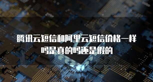 腾讯云短信和阿里云短信价格一样吗是真的吗还是假的