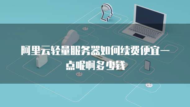 阿里云轻量服务器如何续费便宜一点呢啊多少钱