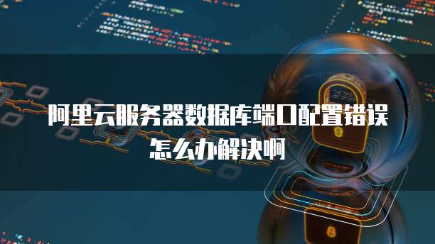 阿里云服务器数据库端口配置错误怎么办解决啊