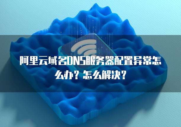 阿里云域名DNS服务器配置异常怎么办?怎么解决?