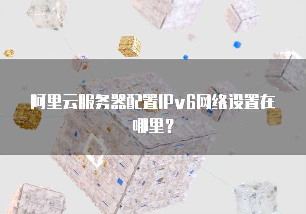 阿里云服务器配置IPv6网络设置在哪里?