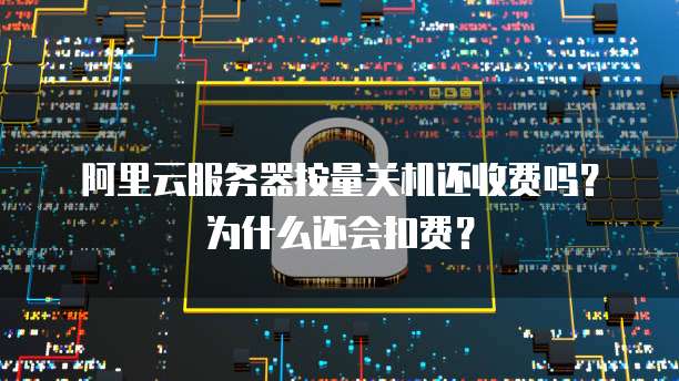 阿里云服务器按量关机还收费吗?为什么还会扣费?