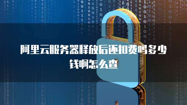 阿里云服务器释放后还扣费吗多少钱啊怎么查