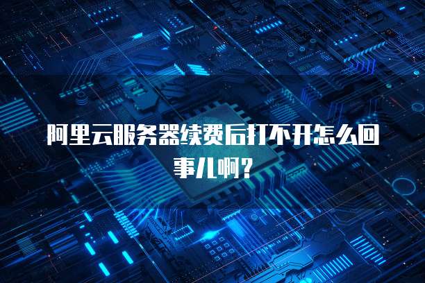 阿里云服务器续费后打不开怎么回事儿啊?