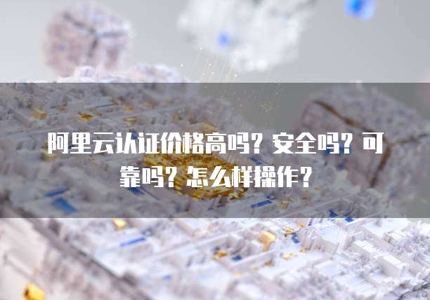 阿里云认证价格高吗?安全吗?可靠吗?怎么样操作?