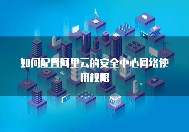 如何配置阿里云的安全中心网络使用权限