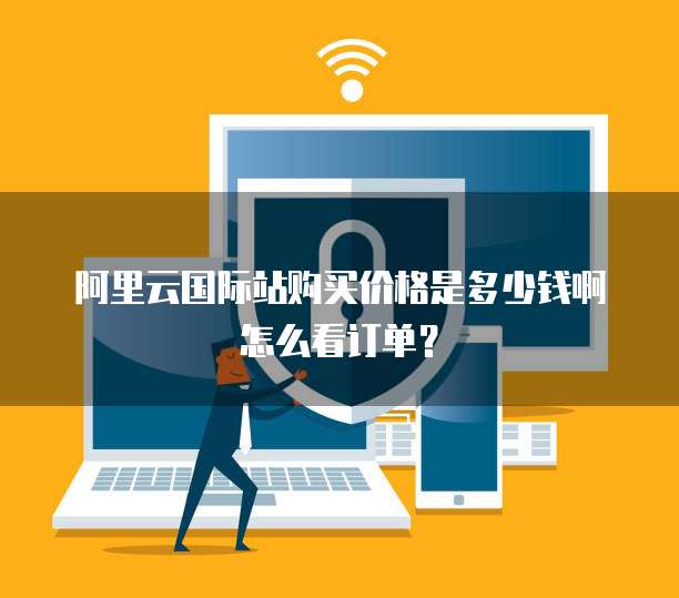 阿里云国际站购买价格是多少钱啊怎么看订单?