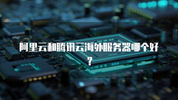 阿里云和腾讯云海外服务器哪个好？
