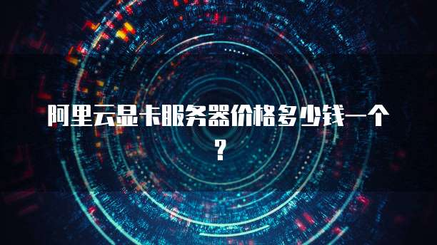 阿里云显卡服务器价格多少钱一个?
