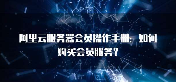 阿里云服务器会员操作手册:如何购买会员服务?