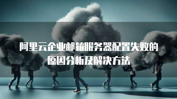 阿里云企业邮箱服务器配置失败的原因分析及解决方法