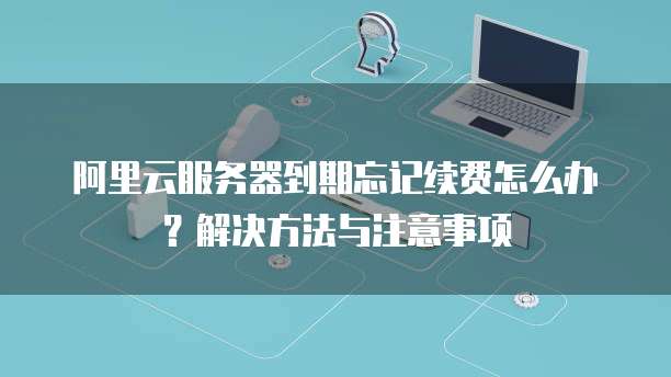 阿里云服务器到期忘记续费怎么办?解决方法与注意事项