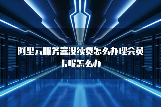 阿里云服务器没续费怎么办理会员卡呢怎么办