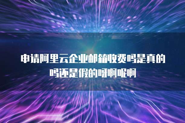 申请阿里云企业邮箱收费吗是真的吗还是假的呀啊呢啊