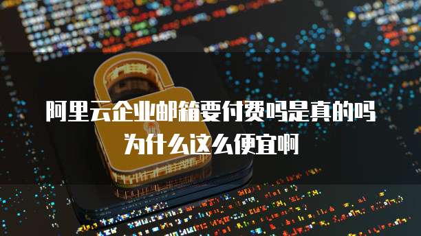 阿里云企业邮箱要付费吗是真的吗为什么这么便宜啊