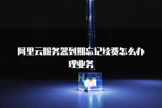 阿里云服务器到期忘记续费怎么办理业务