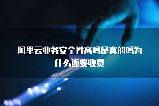 阿里云业务安全性高吗是真的吗为什么还要收费