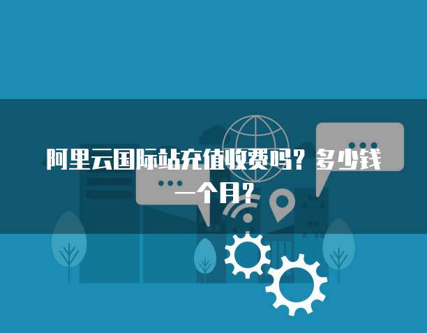 阿里云国际站充值收费吗?多少钱一个月?