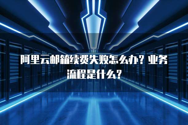 阿里云邮箱续费失败怎么办？业务流程是什么？