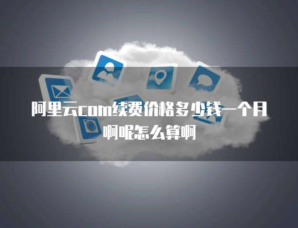 阿里云com续费价格多少钱一个月啊呢怎么算啊