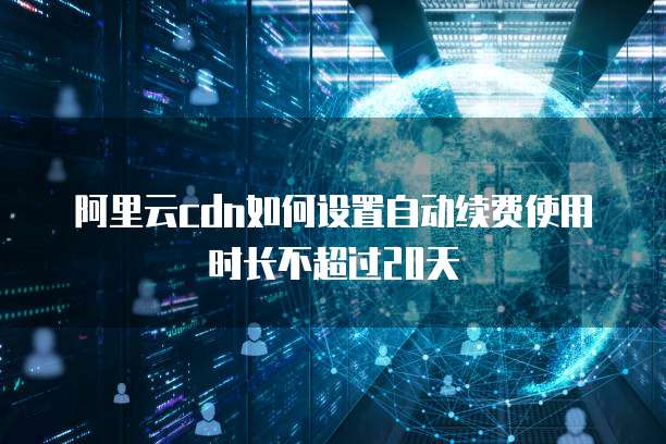 阿里云cdn如何设置自动续费使用时长不超过20天