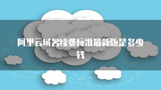 阿里云域名续费标准最新版是多少钱