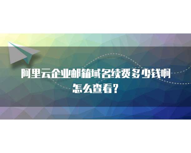 阿里云企业邮箱域名续费多少钱啊怎么查看?