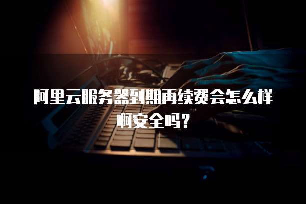 阿里云服务器到期再续费会怎么样啊安全吗?
