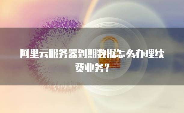 阿里云服务器到期数据怎么办理续费业务?