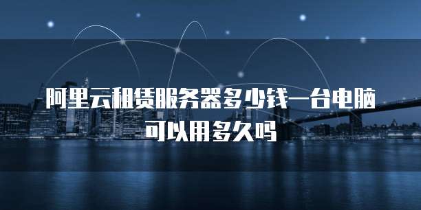阿里云租赁服务器多少钱一台电脑可以用多久吗