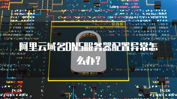 阿里云域名DNS服务器配置异常怎么办?
