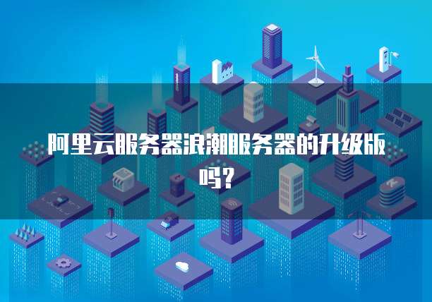 阿里云服务器浪潮服务器的升级版吗?