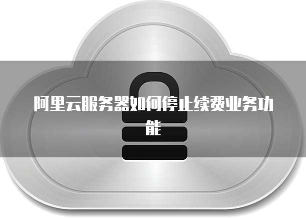 阿里云服务器如何停止续费业务功能