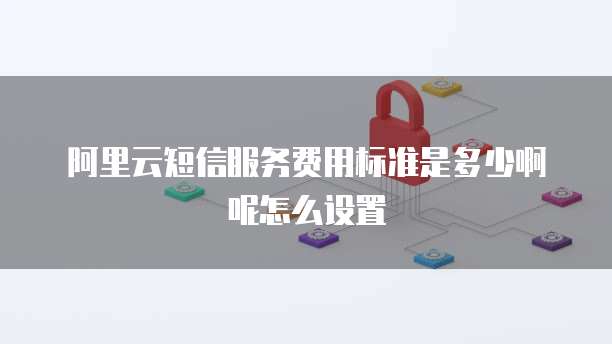 阿里云短信服务费用标准是多少啊呢怎么设置