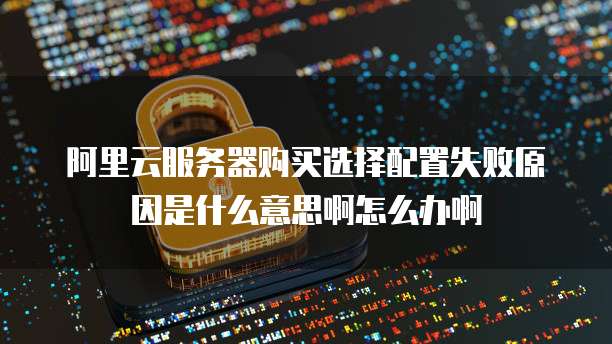 阿里云服务器购买选择配置失败原因是什么意思啊怎么办啊