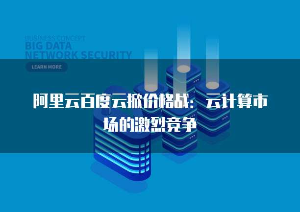 阿里云百度云掀价格战:云计算市场的激烈竞争