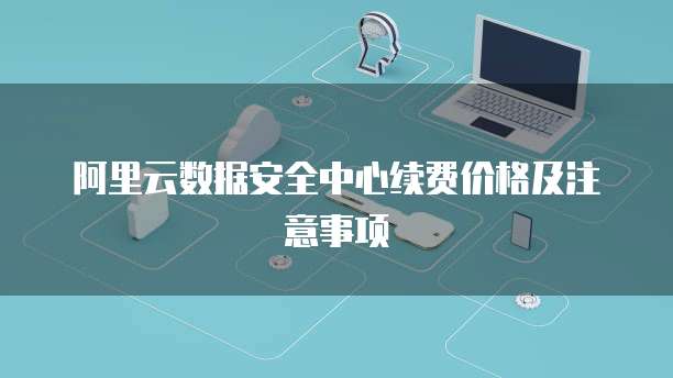阿里云数据安全中心续费价格及注意事项
