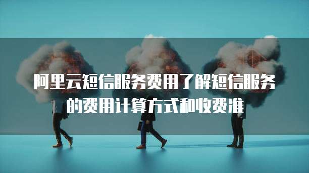 阿里云短信服务费用了解短信服务的费用计算方式和收费准