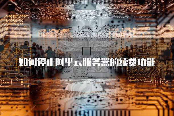 如何停止阿里云服务器的续费功能