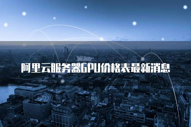 阿里云服务器GPU价格表最新消息