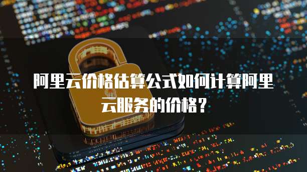 阿里云价格估算公式如何计算阿里云服务的价格?