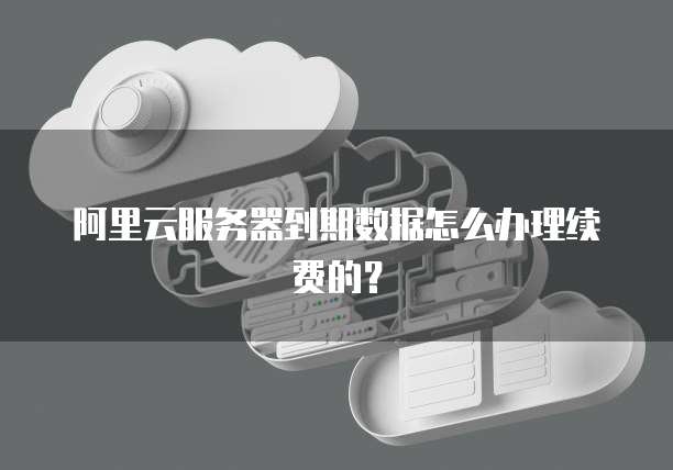 阿里云服务器到期数据怎么办理续费的?