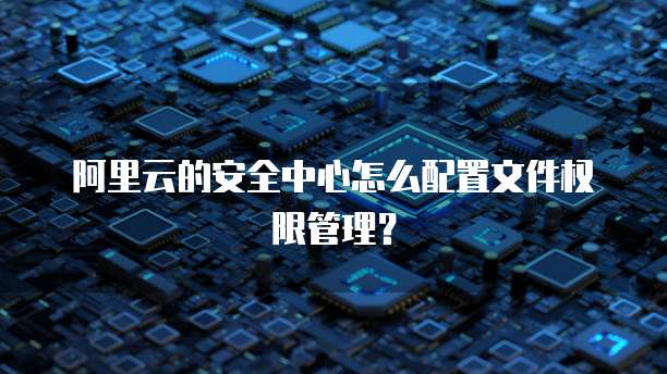 阿里云的安全中心怎么配置文件权限管理?