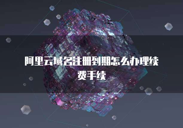 阿里云域名注册到期怎么办理续费手续