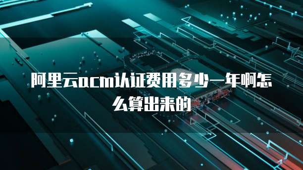 阿里云acm认证费用多少一年啊怎么算出来的