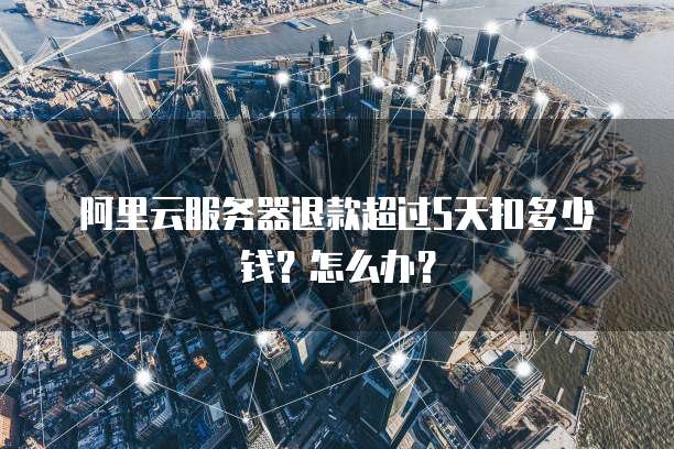 阿里云服务器退款超过5天扣多少钱?怎么办?