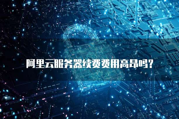 阿里云服务器续费费用高昂吗?