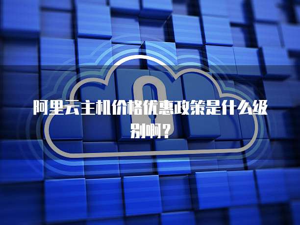 阿里云主机价格优惠政策是什么级别啊?
