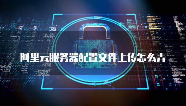 阿里云服务器配置文件上传怎么弄