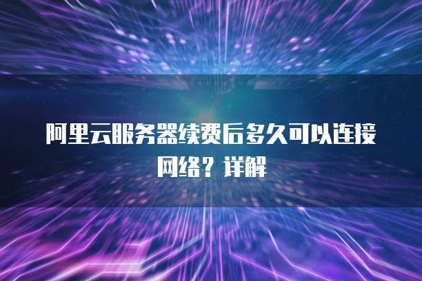 阿里云服务器续费后多久可以连接网络?详解